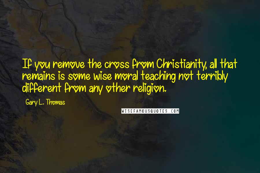 Gary L. Thomas Quotes: If you remove the cross from Christianity, all that remains is some wise moral teaching not terribly different from any other religion.