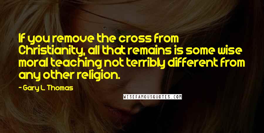 Gary L. Thomas Quotes: If you remove the cross from Christianity, all that remains is some wise moral teaching not terribly different from any other religion.