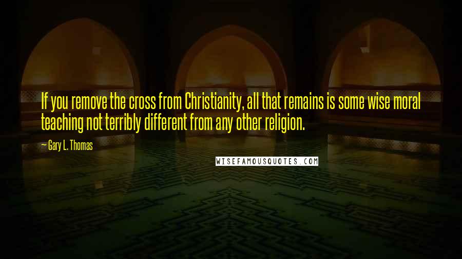 Gary L. Thomas Quotes: If you remove the cross from Christianity, all that remains is some wise moral teaching not terribly different from any other religion.