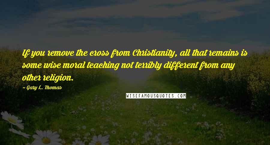 Gary L. Thomas Quotes: If you remove the cross from Christianity, all that remains is some wise moral teaching not terribly different from any other religion.