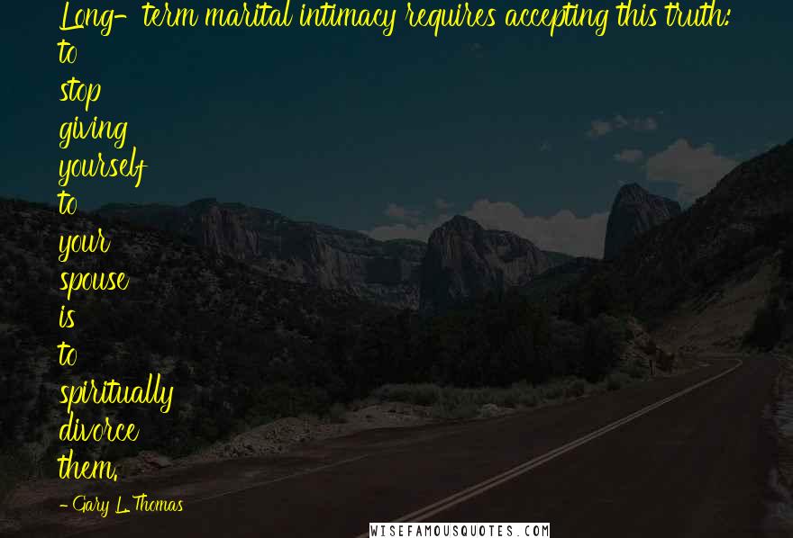 Gary L. Thomas Quotes: Long-term marital intimacy requires accepting this truth: to stop giving yourself to your spouse is to spiritually divorce them.