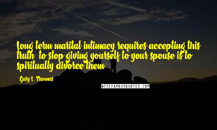 Gary L. Thomas Quotes: Long-term marital intimacy requires accepting this truth: to stop giving yourself to your spouse is to spiritually divorce them.