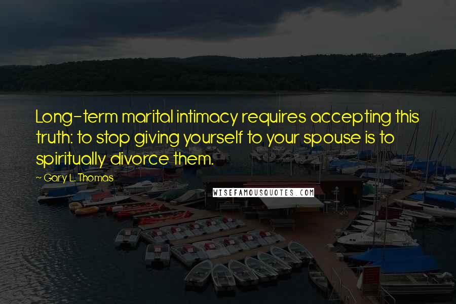 Gary L. Thomas Quotes: Long-term marital intimacy requires accepting this truth: to stop giving yourself to your spouse is to spiritually divorce them.