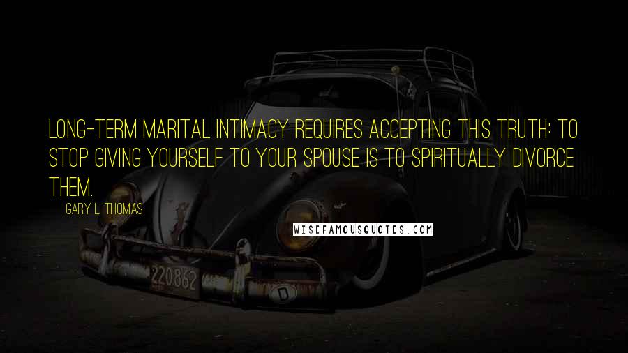 Gary L. Thomas Quotes: Long-term marital intimacy requires accepting this truth: to stop giving yourself to your spouse is to spiritually divorce them.