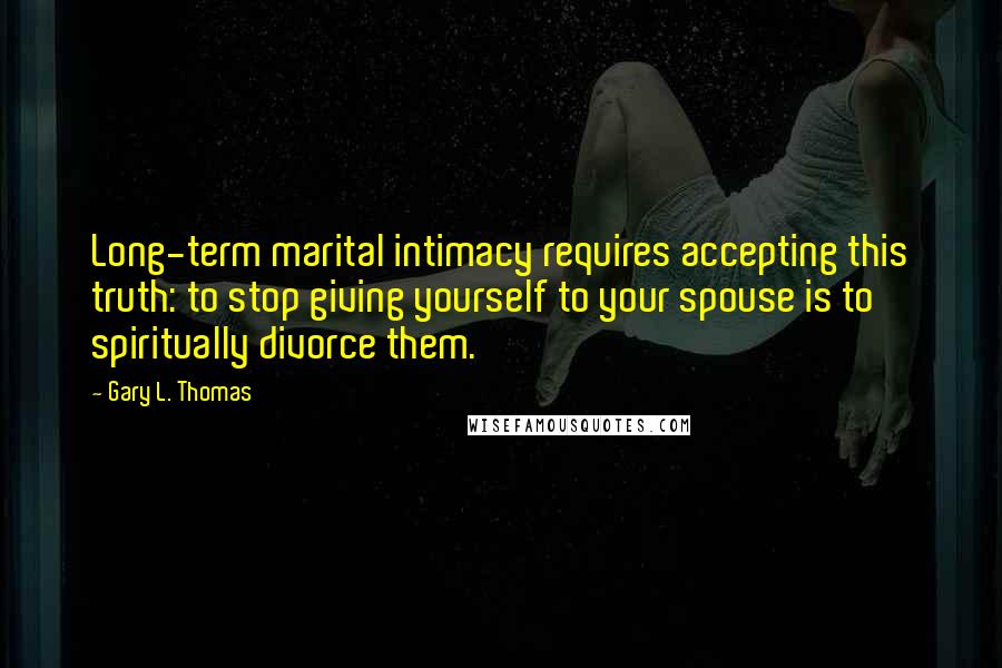 Gary L. Thomas Quotes: Long-term marital intimacy requires accepting this truth: to stop giving yourself to your spouse is to spiritually divorce them.