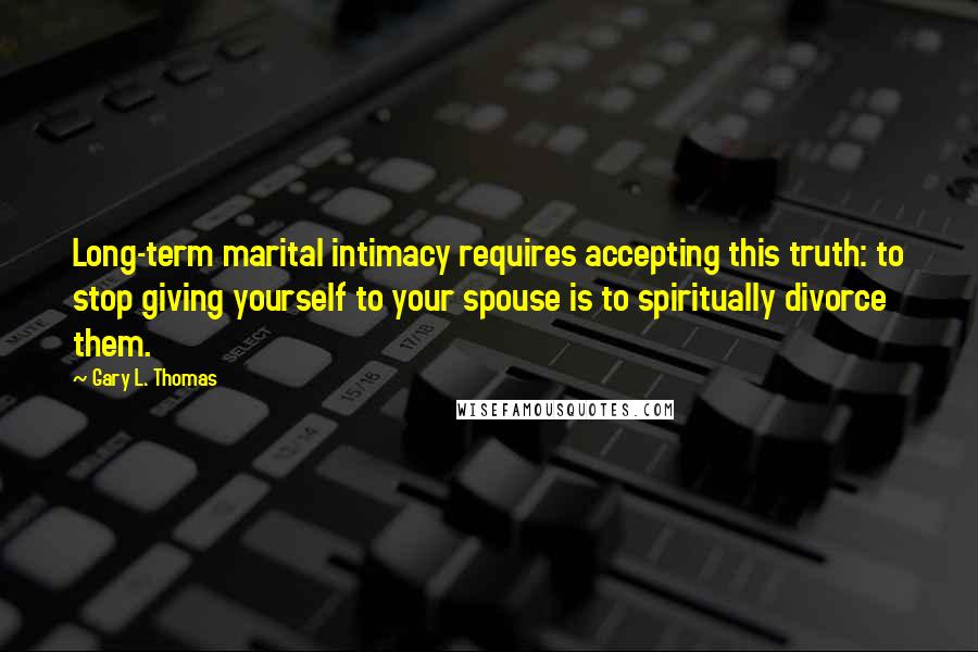 Gary L. Thomas Quotes: Long-term marital intimacy requires accepting this truth: to stop giving yourself to your spouse is to spiritually divorce them.