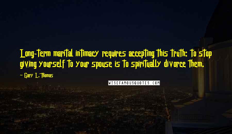 Gary L. Thomas Quotes: Long-term marital intimacy requires accepting this truth: to stop giving yourself to your spouse is to spiritually divorce them.