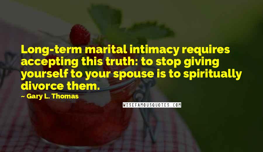 Gary L. Thomas Quotes: Long-term marital intimacy requires accepting this truth: to stop giving yourself to your spouse is to spiritually divorce them.