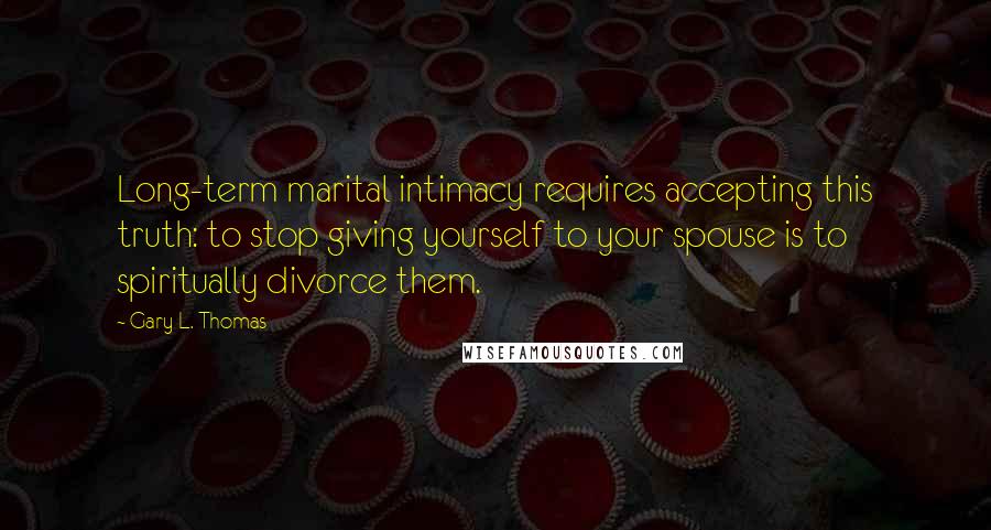 Gary L. Thomas Quotes: Long-term marital intimacy requires accepting this truth: to stop giving yourself to your spouse is to spiritually divorce them.