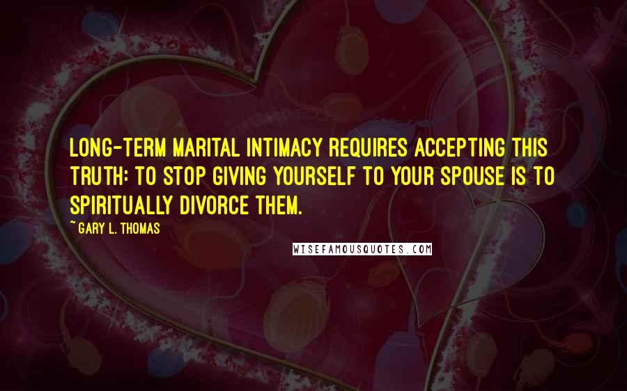 Gary L. Thomas Quotes: Long-term marital intimacy requires accepting this truth: to stop giving yourself to your spouse is to spiritually divorce them.