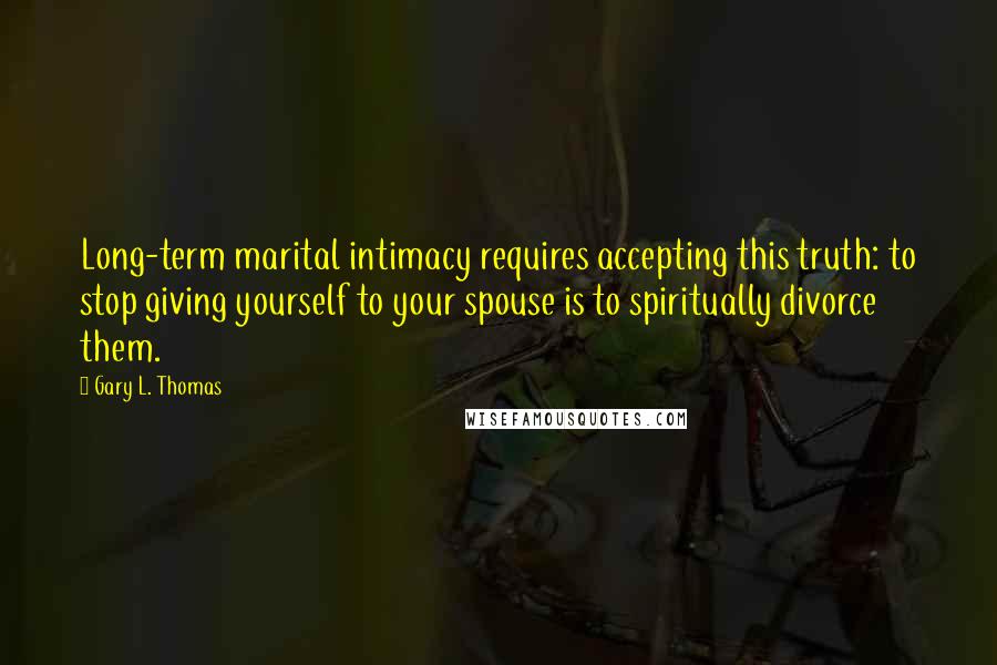 Gary L. Thomas Quotes: Long-term marital intimacy requires accepting this truth: to stop giving yourself to your spouse is to spiritually divorce them.