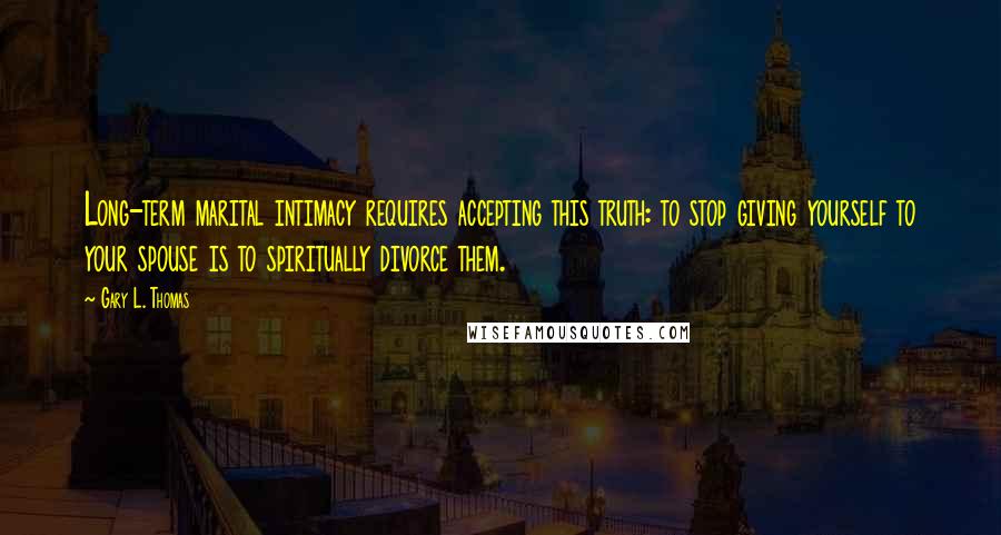 Gary L. Thomas Quotes: Long-term marital intimacy requires accepting this truth: to stop giving yourself to your spouse is to spiritually divorce them.