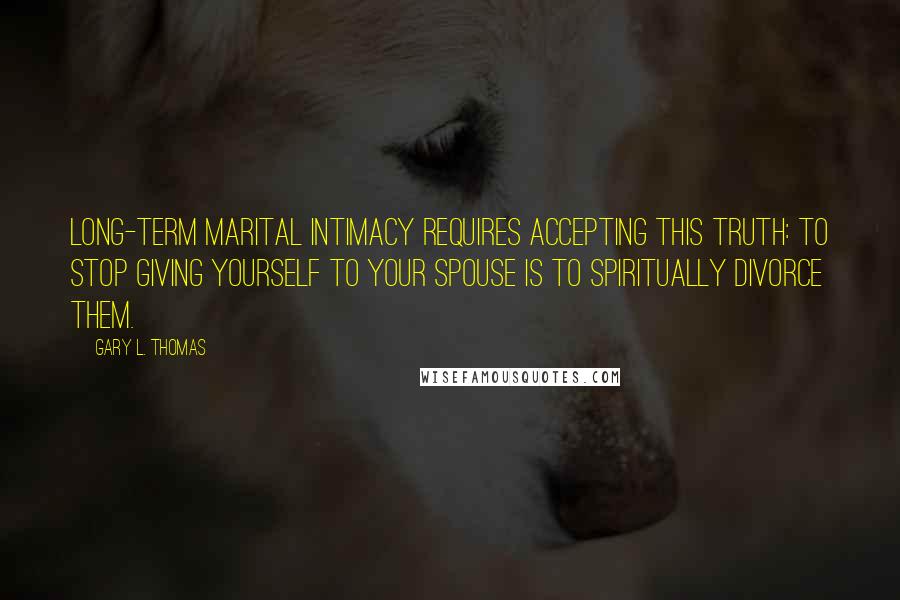 Gary L. Thomas Quotes: Long-term marital intimacy requires accepting this truth: to stop giving yourself to your spouse is to spiritually divorce them.