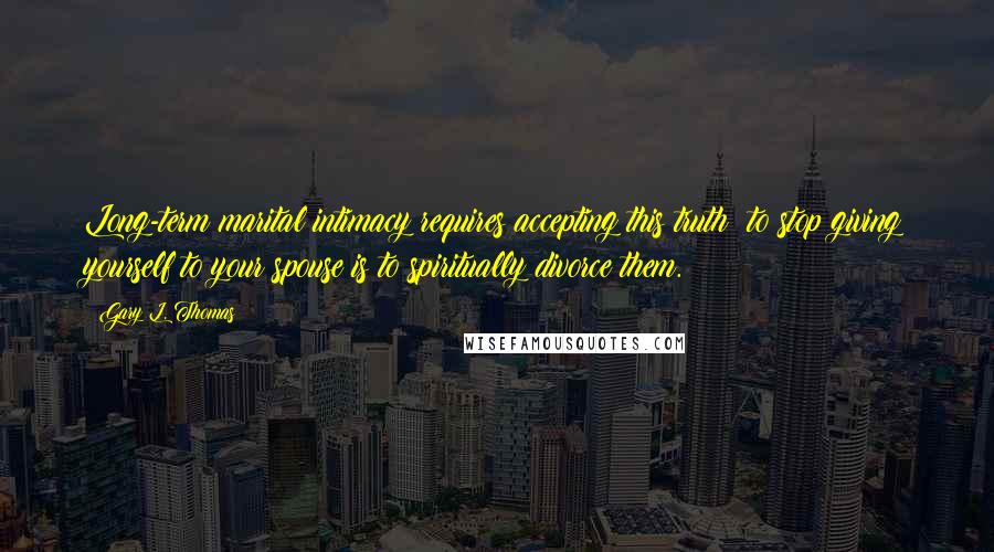 Gary L. Thomas Quotes: Long-term marital intimacy requires accepting this truth: to stop giving yourself to your spouse is to spiritually divorce them.