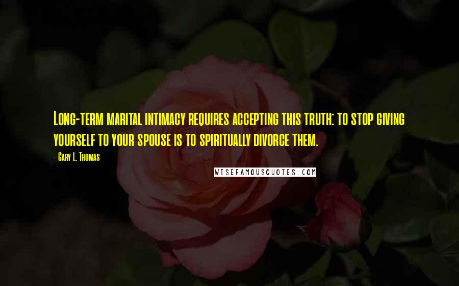 Gary L. Thomas Quotes: Long-term marital intimacy requires accepting this truth: to stop giving yourself to your spouse is to spiritually divorce them.