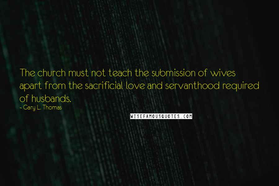 Gary L. Thomas Quotes: The church must not teach the submission of wives apart from the sacrificial love and servanthood required of husbands.