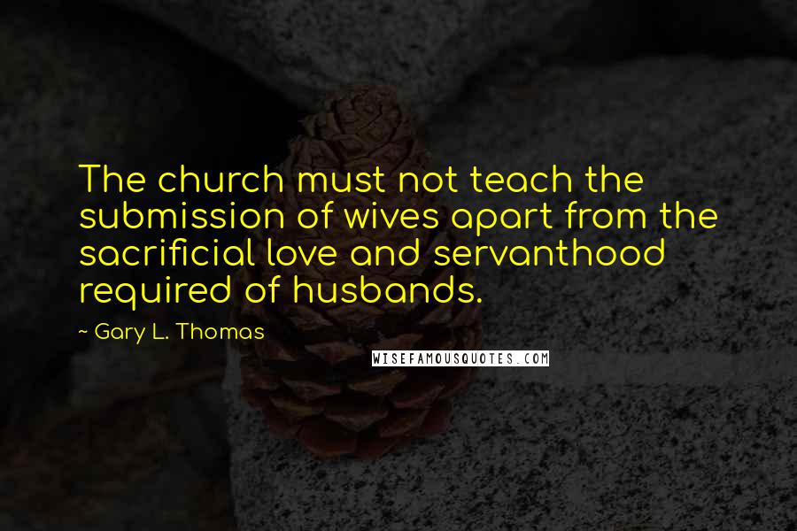 Gary L. Thomas Quotes: The church must not teach the submission of wives apart from the sacrificial love and servanthood required of husbands.