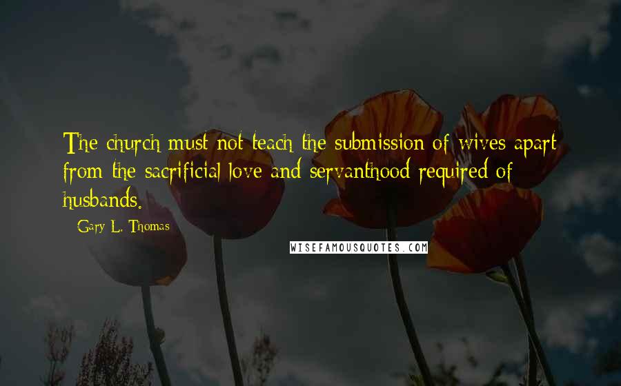 Gary L. Thomas Quotes: The church must not teach the submission of wives apart from the sacrificial love and servanthood required of husbands.