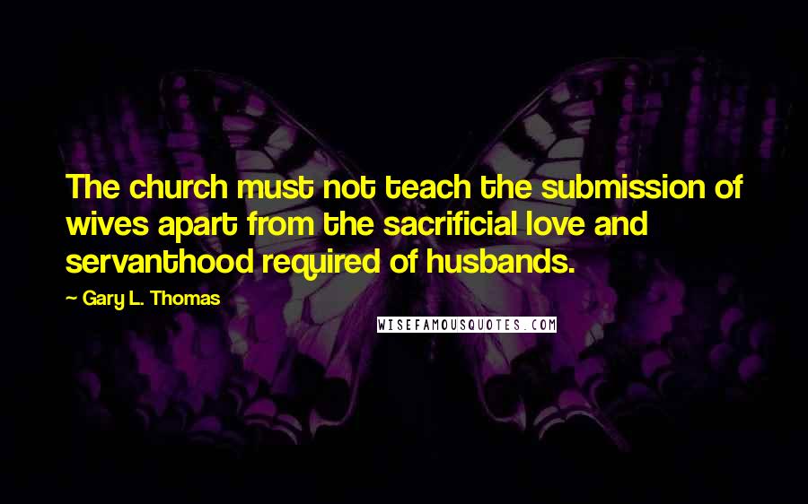 Gary L. Thomas Quotes: The church must not teach the submission of wives apart from the sacrificial love and servanthood required of husbands.