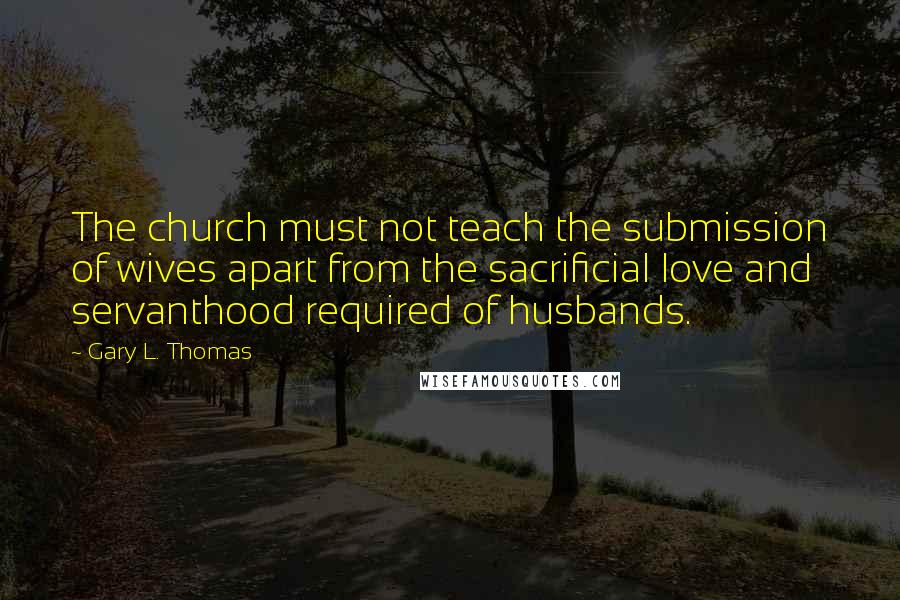 Gary L. Thomas Quotes: The church must not teach the submission of wives apart from the sacrificial love and servanthood required of husbands.