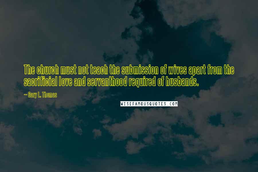 Gary L. Thomas Quotes: The church must not teach the submission of wives apart from the sacrificial love and servanthood required of husbands.