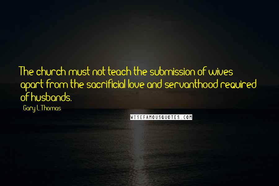 Gary L. Thomas Quotes: The church must not teach the submission of wives apart from the sacrificial love and servanthood required of husbands.