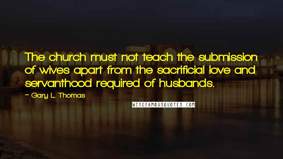 Gary L. Thomas Quotes: The church must not teach the submission of wives apart from the sacrificial love and servanthood required of husbands.