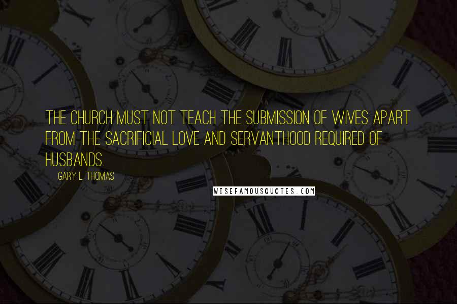 Gary L. Thomas Quotes: The church must not teach the submission of wives apart from the sacrificial love and servanthood required of husbands.