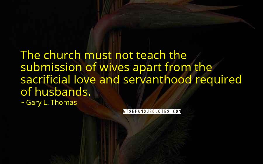 Gary L. Thomas Quotes: The church must not teach the submission of wives apart from the sacrificial love and servanthood required of husbands.