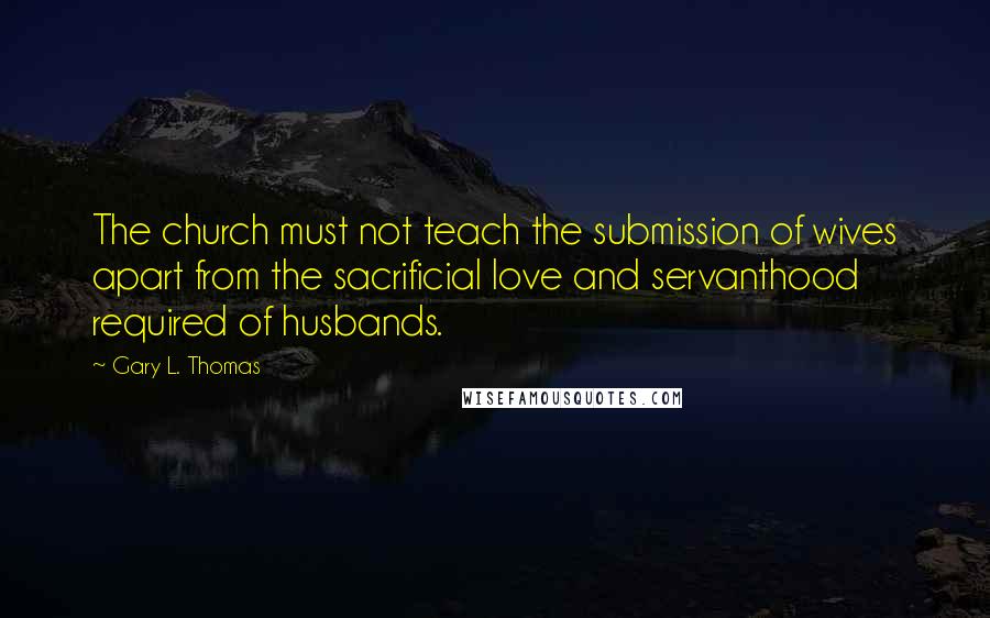 Gary L. Thomas Quotes: The church must not teach the submission of wives apart from the sacrificial love and servanthood required of husbands.