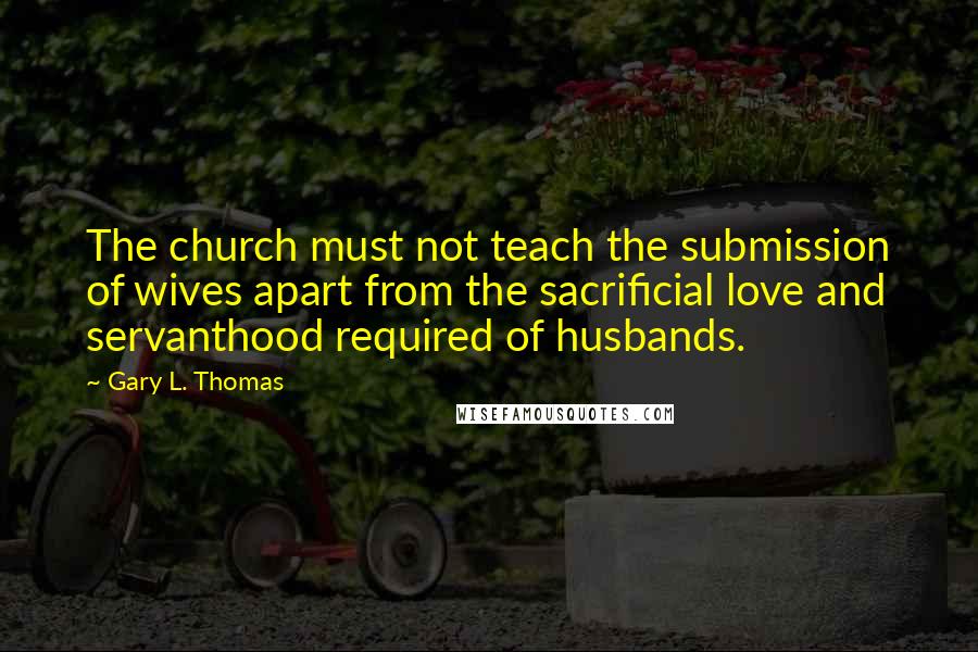 Gary L. Thomas Quotes: The church must not teach the submission of wives apart from the sacrificial love and servanthood required of husbands.