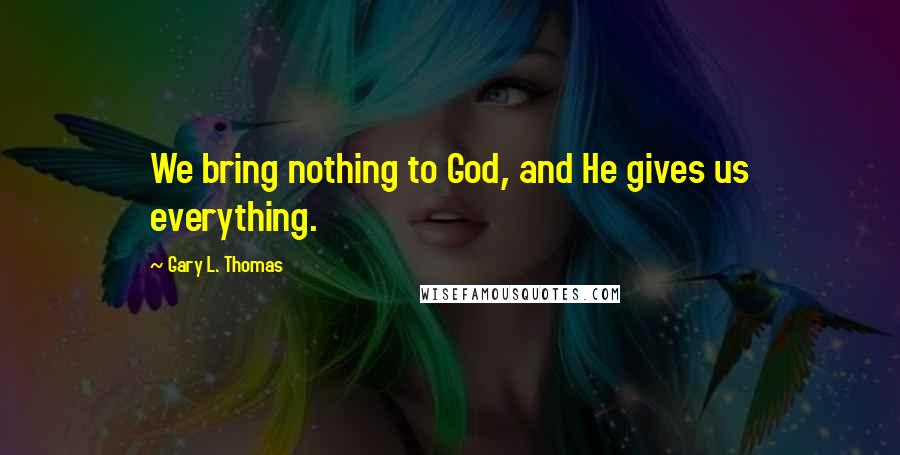 Gary L. Thomas Quotes: We bring nothing to God, and He gives us everything.