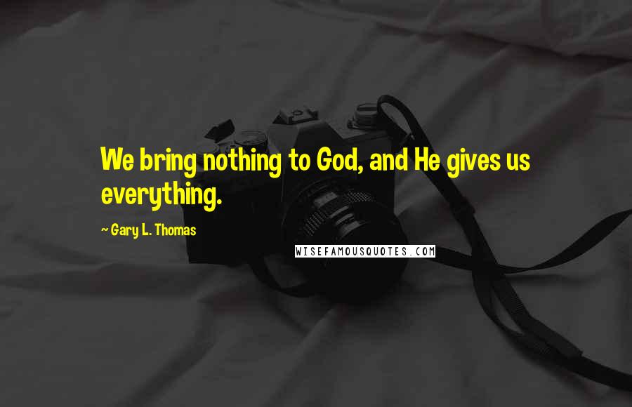 Gary L. Thomas Quotes: We bring nothing to God, and He gives us everything.
