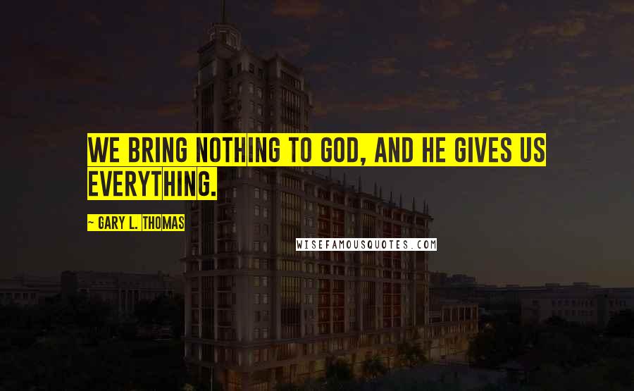 Gary L. Thomas Quotes: We bring nothing to God, and He gives us everything.
