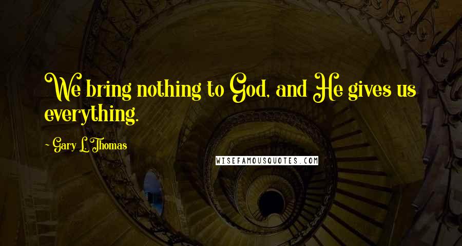 Gary L. Thomas Quotes: We bring nothing to God, and He gives us everything.