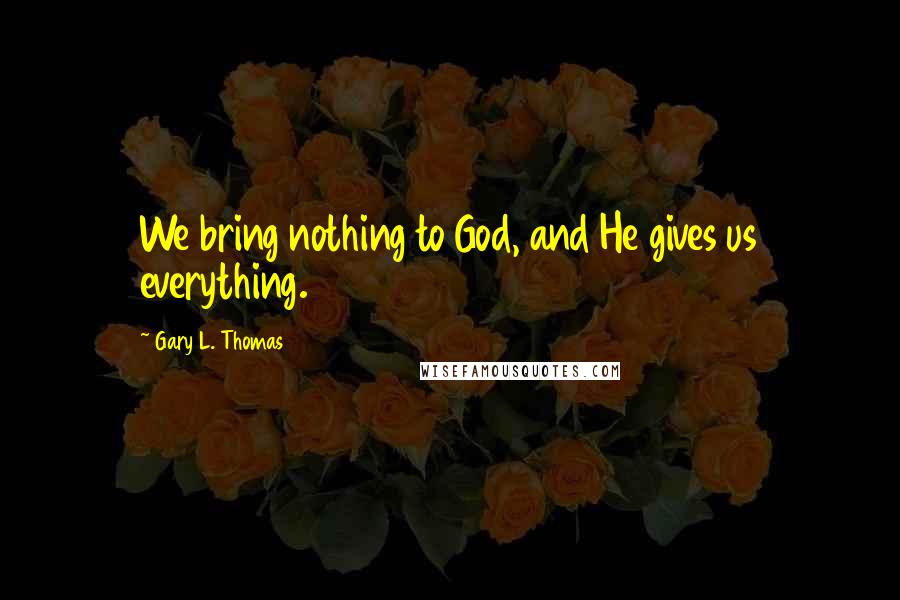 Gary L. Thomas Quotes: We bring nothing to God, and He gives us everything.
