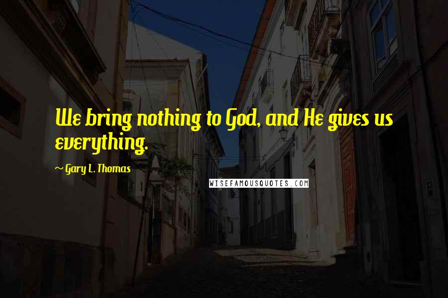 Gary L. Thomas Quotes: We bring nothing to God, and He gives us everything.