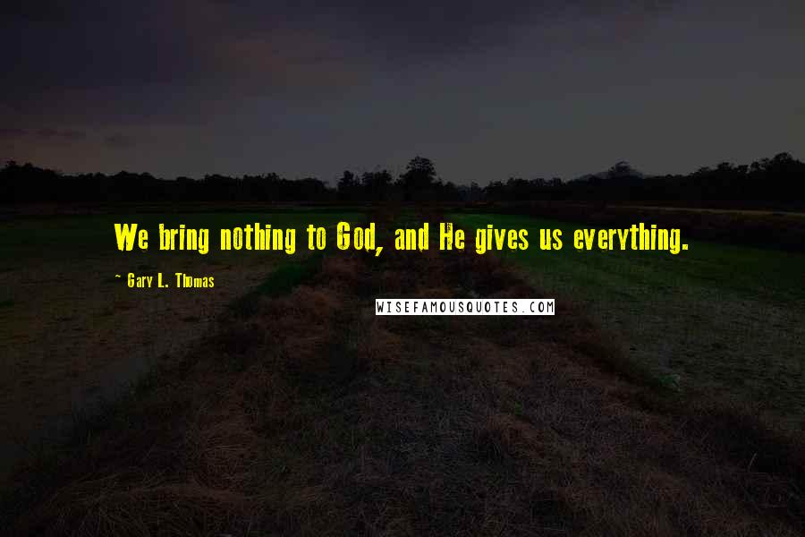 Gary L. Thomas Quotes: We bring nothing to God, and He gives us everything.