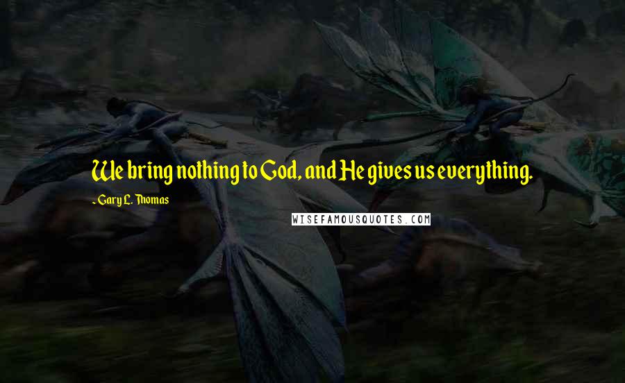 Gary L. Thomas Quotes: We bring nothing to God, and He gives us everything.