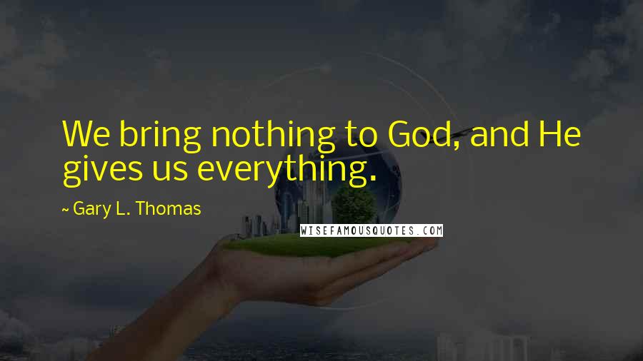 Gary L. Thomas Quotes: We bring nothing to God, and He gives us everything.