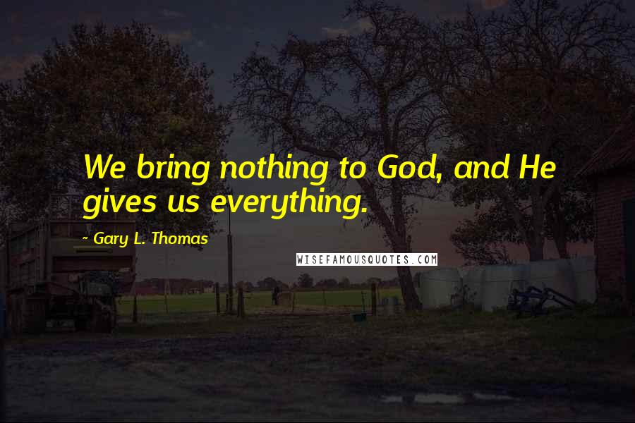 Gary L. Thomas Quotes: We bring nothing to God, and He gives us everything.