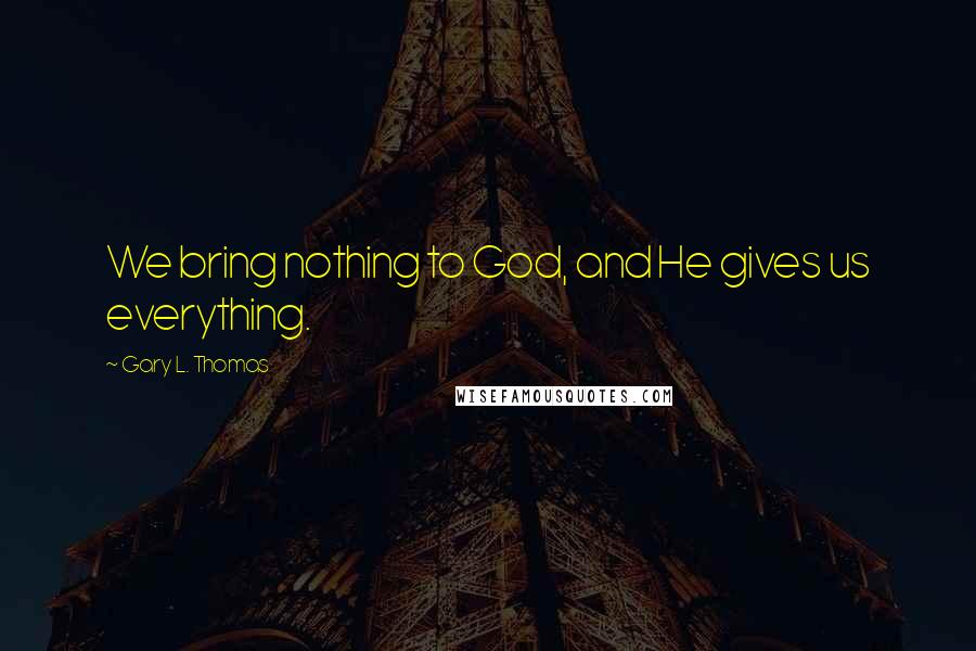 Gary L. Thomas Quotes: We bring nothing to God, and He gives us everything.