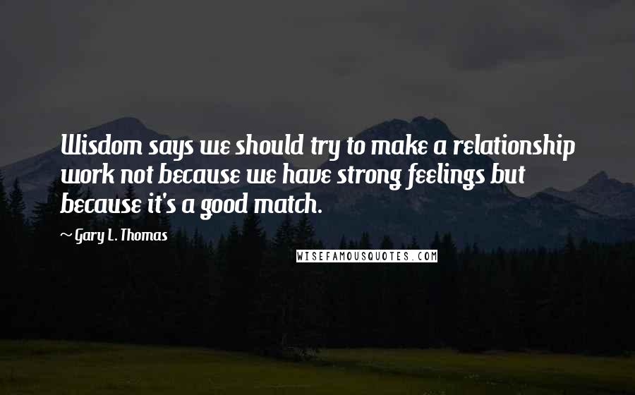 Gary L. Thomas Quotes: Wisdom says we should try to make a relationship work not because we have strong feelings but because it's a good match.