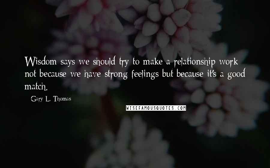 Gary L. Thomas Quotes: Wisdom says we should try to make a relationship work not because we have strong feelings but because it's a good match.