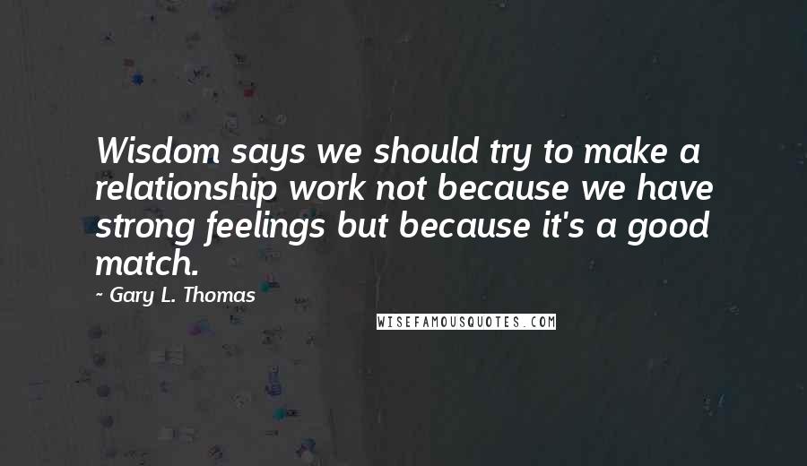 Gary L. Thomas Quotes: Wisdom says we should try to make a relationship work not because we have strong feelings but because it's a good match.