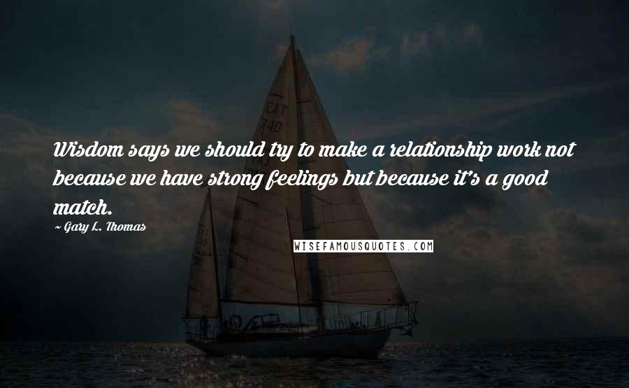 Gary L. Thomas Quotes: Wisdom says we should try to make a relationship work not because we have strong feelings but because it's a good match.