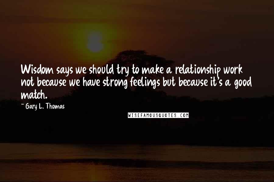 Gary L. Thomas Quotes: Wisdom says we should try to make a relationship work not because we have strong feelings but because it's a good match.