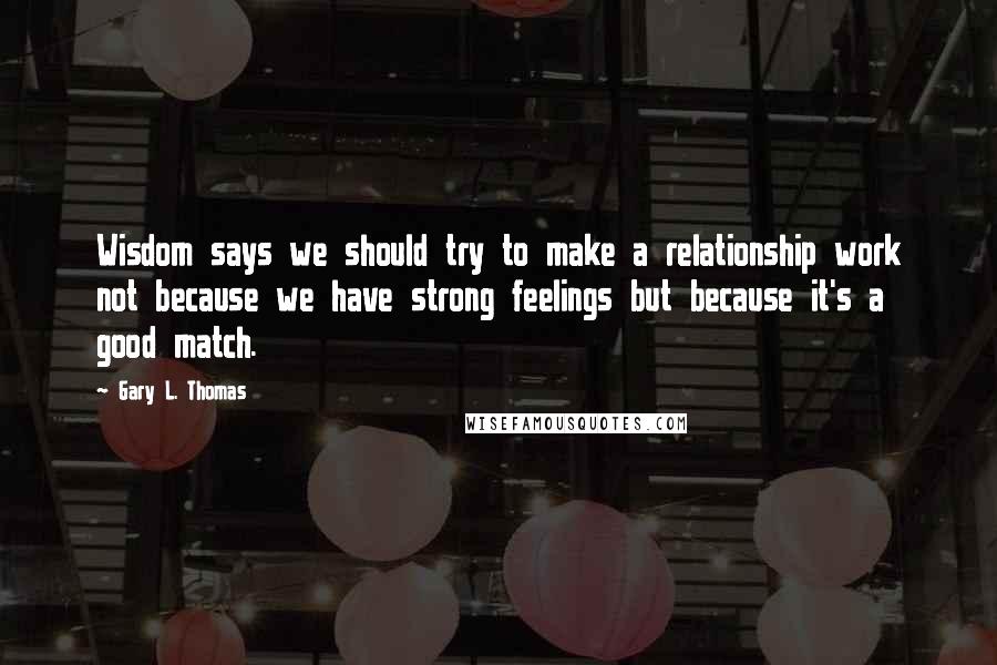Gary L. Thomas Quotes: Wisdom says we should try to make a relationship work not because we have strong feelings but because it's a good match.