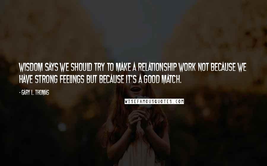 Gary L. Thomas Quotes: Wisdom says we should try to make a relationship work not because we have strong feelings but because it's a good match.