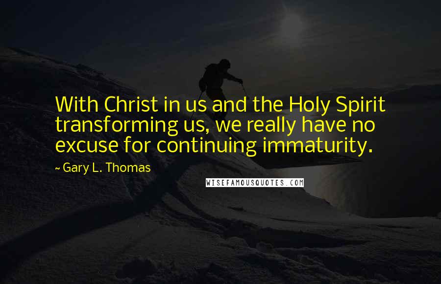 Gary L. Thomas Quotes: With Christ in us and the Holy Spirit transforming us, we really have no excuse for continuing immaturity.